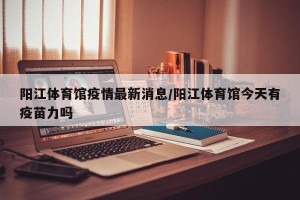 阳江体育馆疫情最新消息/阳江体育馆今天有疫苗力吗