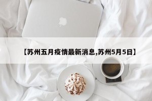 【苏州五月疫情最新消息,苏州5月5日】