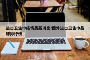 进口卫生巾疫情最新消息/国外进口卫生巾品牌排行榜
