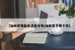 【仙林疫情最新消息分布/仙林属于哪个市】