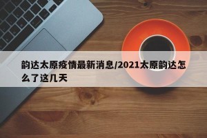 韵达太原疫情最新消息/2021太原韵达怎么了这几天