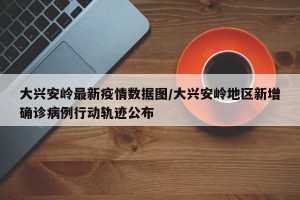 大兴安岭最新疫情数据图/大兴安岭地区新增确诊病例行动轨迹公布