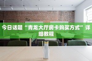 今日话题“青龙大厅房卡购买方式”详细教程
