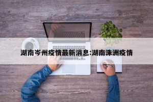 湖南岑州疫情最新消息:湖南洙洲疫情