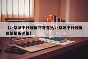 【北京城中村最新疫情情况/北京城中村最新疫情情况通报】