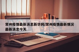 常州疫情最新消息新华网/常州疫情最新情况最新消息今天