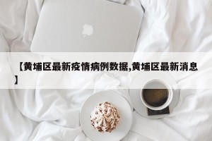 【黄埔区最新疫情病例数据,黄埔区最新消息】