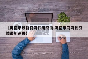 【济南市最新商河韩庙疫情,济南市商河县疫情最新进展】