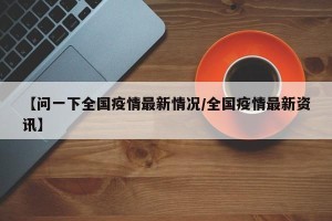 【问一下全国疫情最新情况/全国疫情最新资讯】