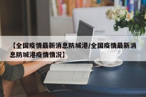 【全国疫情最新消息防城港/全国疫情最新消息防城港疫情情况】