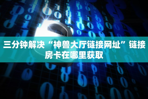 三分钟解决“神兽大厅链接网址”链接房卡在哪里获取