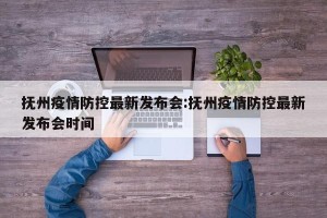 抚州疫情防控最新发布会:抚州疫情防控最新发布会时间