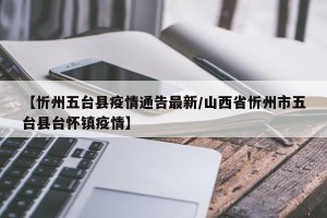 【忻州五台县疫情通告最新/山西省忻州市五台县台怀镇疫情】