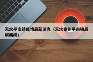 天水平南镇疫情最新消息（天水秦州平南镇最新新闻）