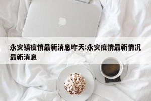 永安镇疫情最新消息昨天:永安疫情最新情况最新消息