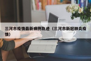 三河市疫情最新病例轨迹（三河市新冠肺炎疫情）