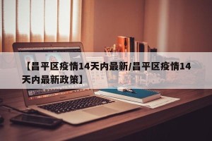 【昌平区疫情14天内最新/昌平区疫情14天内最新政策】