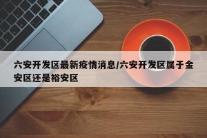 六安开发区最新疫情消息/六安开发区属于金安区还是裕安区