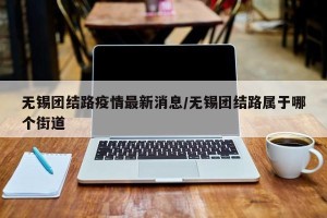 无锡团结路疫情最新消息/无锡团结路属于哪个街道