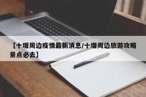 【十堰周边疫情最新消息/十堰周边旅游攻略景点必去】