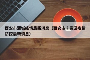 西安市蒲城疫情最新消息（西安市鄠邑区疫情防控最新消息）