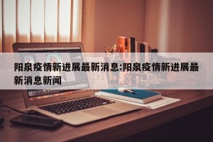 阳泉疫情新进展最新消息:阳泉疫情新进展最新消息新闻