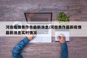 河南疫情焦作市最新消息/河南焦作最新疫情最新消息实时情况