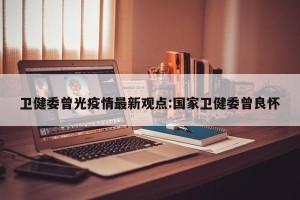 卫健委曾光疫情最新观点:国家卫健委曾良怀