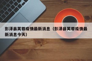 彭泽县芙蓉疫情最新消息（彭泽县芙蓉疫情最新消息今天）
