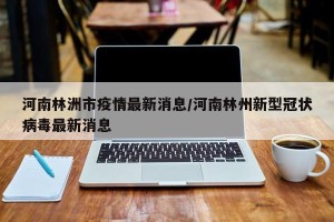 河南林洲市疫情最新消息/河南林州新型冠状病毒最新消息