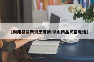 【倾阳县最新消息疫情,倾山精品民宿电话】