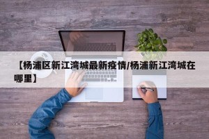 【杨浦区新江湾城最新疫情/杨浦新江湾城在哪里】