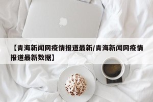 【青海新闻网疫情报道最新/青海新闻网疫情报道最新数据】