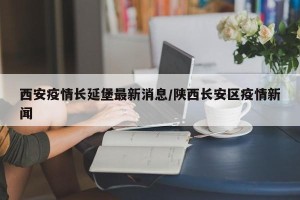 西安疫情长延堡最新消息/陕西长安区疫情新闻