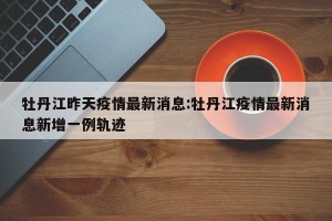 牡丹江昨天疫情最新消息:牡丹江疫情最新消息新增一例轨迹