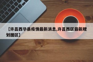 【许昌西华县疫情最新消息,许昌西区最新规划图区】