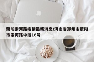 荥阳索河路疫情最新消息/河南省郑州市荥阳市索河路中段16号