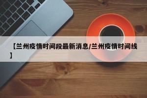【兰州疫情时间段最新消息/兰州疫情时间线】