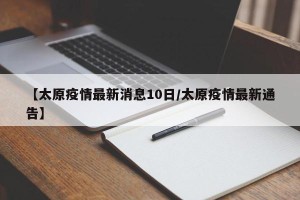 【太原疫情最新消息10日/太原疫情最新通告】