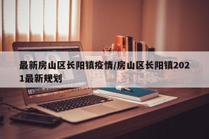 最新房山区长阳镇疫情/房山区长阳镇2021最新规划