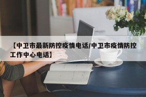 【中卫市最新防控疫情电话/中卫市疫情防控工作中心电话】