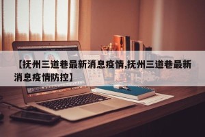 【抚州三道巷最新消息疫情,抚州三道巷最新消息疫情防控】