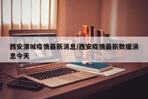 西安渭城疫情最新消息/西安疫情最新数据消息今天
