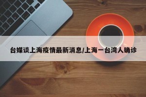台媒谈上海疫情最新消息/上海一台湾人确诊