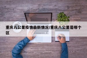 重庆八公里疫情最新情况/重庆八公里是哪个区