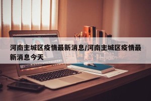 河南主城区疫情最新消息/河南主城区疫情最新消息今天