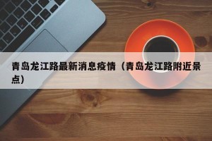 青岛龙江路最新消息疫情（青岛龙江路附近景点）