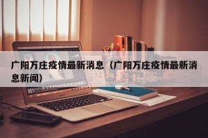 广阳万庄疫情最新消息（广阳万庄疫情最新消息新闻）
