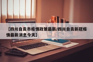 【四川自贡市疫情政策最新/四川自贡新冠疫情最新消息今天】