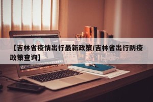 【吉林省疫情出行最新政策/吉林省出行防疫政策查询】